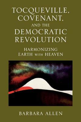 Tocqueville, Covenant, and the Democratic Revolution: Harmonizing Earth with Heaven by Barbara Allen