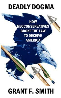 Deadly Dogma: How Neoconservatives Broke the Law to Deceive America by Grant F. Smith
