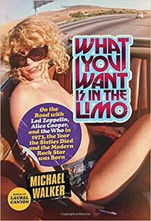 What You Want Is in the Limo: On the Road with Led Zeppelin, Alice Cooper, and the Who in 1973, the Year the Sixties Died and the Modern Rock Star Was Born by Michael Walker