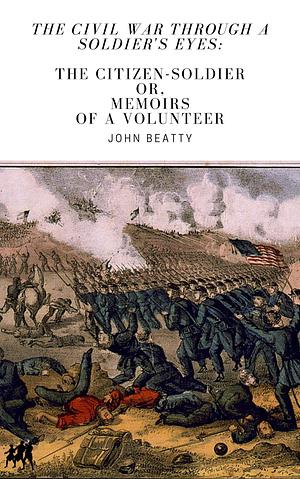 The Civil War Through A Soldier's Eyes: The Citizen-Soldier, or Memoirs of a Volunteer Annotated by John Beatty, John Beatty