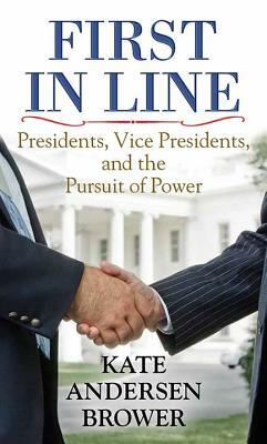 First in Line: Presidents, Vice Presidents, and the Pursuit of Power by Kate Andersen Brower