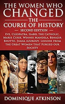 The Women Who Changed the Course of History: Eve, Cleopatra, Isabel the Catholic, Marie Curie, Winnie Mandela, Benazir Bhutto, Juana Azurduy. Lessons from the Great Women That Forged Our Society by Dominique Atkinson