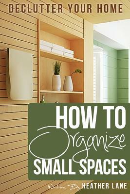 How to Organize Small Spaces: Decluttering Tips and Organization Ideas for Your Home by Heather Lane
