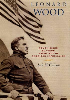 Leonard Wood: Rough Rider, Surgeon, Architect of American Imperialism by Jack McCallum