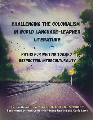 Challenging the Colonialism in World Language-Learner Literature: Paths for Writing Toward Respectful Interculturality by Kristi Lentz, Adriana Ramirez