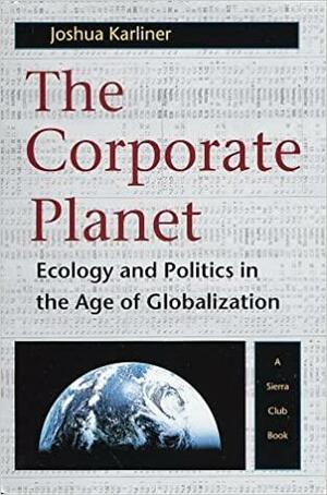 The Corporate Planet: Ecology and Politics in the Age of Globalization by Joshua Karliner