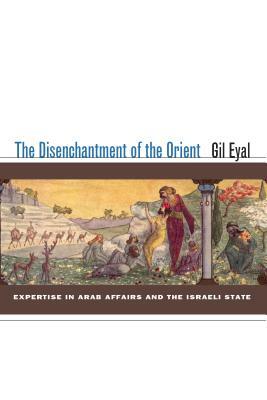 The Disenchantment of the Orient: Expertise in Arab Affairs and the Israeli State by Gil Eyal