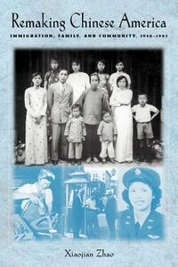 Remaking Chinese America: Immigration, Family, and Community, 1940-1965 by Xiaojian Zhao