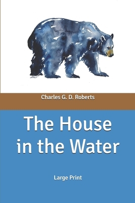 The House in the Water: A Book of Animal Stories: Large Print by Charles G. D. Roberts