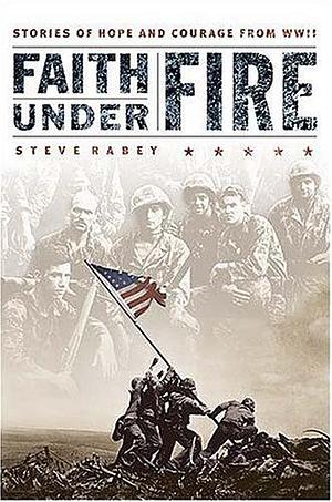 Faith Under Fire : Stories of Hope and Courage from World War II by Steve Rabey, Steve Rabey