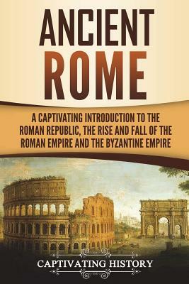 Ancient Rome: A Captivating Introduction to the Roman Republic, the Rise and Fall of the Roman Empire, and the Byzantine Empire by Captivating History