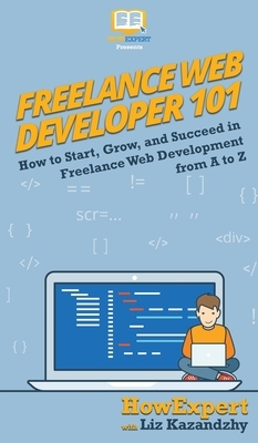 Freelance Web Developer 101: How to Start, Grow, and Succeed in Freelance Web Development from A to Z by Liz Kazandzhy, Howexpert