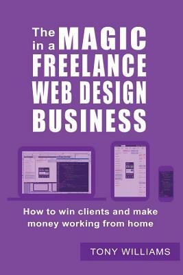 The Magic In A Freelance Web Design Business: How To Win Clients And Make Money Working From Home by Tony Williams