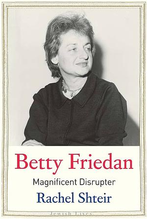 Betty Friedan: Magnificent Disrupter by Rachel Shteir