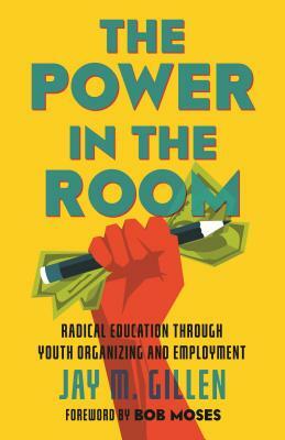 The Power in the Room: Radical Education Through Youth Organizing and Employment by Jay Gillen