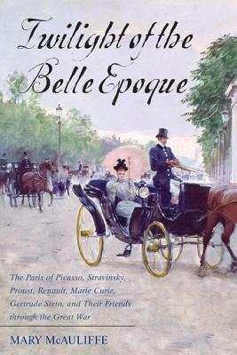 Twilight of the Belle Epoque: The Paris of Picasso, Stravinsky, Proust, Renault, Marie Curie, Gertrude Stein, and Their Friends Through the Great War by Mary McAuliffe