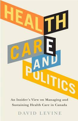 Health Care and Politics: An Insider's View on Managing and Sustaining Health Care in Canada by David Levine