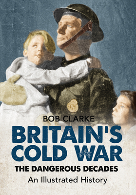 Britain's Cold War: The Dangerous Decades an Illustrated History by Bob Clarke