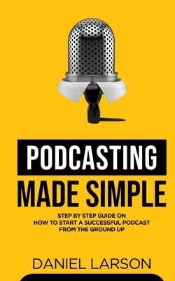 Podcasting Made Simple: The Step by Step Guide on How to Start a Successful Podcast from the Ground up by Daniel Larson