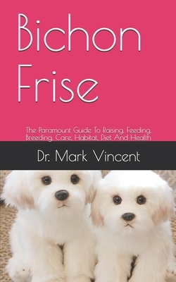 Bichon Frise: The Paramount Guide To Raising, Feeding, Breeding, Care, Habitat, Diet And Health by Mark Vincent