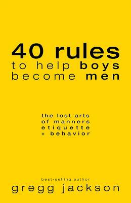 40 Rules to Help Boys Become Men: The Lost Arts of Manners, Etiquette & Behavior by Gregg Jackson