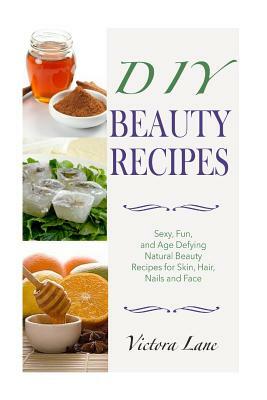DIY Beauty Recipes: Sexy, Fun, and Age Defying Natural Beauty Recipes for Skin, Hair, Nails, and Face by Victoria Lane