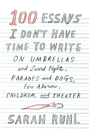 100 Essays I Don't Have Time to Write: On Umbrellas and Sword Fights, Parades and Dogs, Fire Alarms, Children, and Theater by Sarah Ruhl