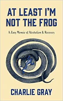 At Least I'm Not The Frog: A Zany Memoir of Alcoholism & Recovery by Charlie Gray