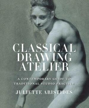 Classical Drawing Atelier: A Contemporary Guide to Traditional Studio Practice by Juliette Aristides