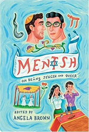 Mentsh: On Being Jewish and Queer by Jeffrey Bernhardt, Faith Soloway, Bonnie Kaplan, Bonnie J. Morris, Lesléa Newman, Aaron Hamburger, Dan Fishback, Daniel M. Jaffe, Adam Seth Rosen, Davi Cheng, Angela Brown, Arthur G. Marx, Miodrag Kojadinović, Eric Pliner, Tania Katan, Simon Sheppard, David May, Edward M. Cohen, Jay Michaelson, Rob Rosen, Beverly Kopf, Harlyn Aizley, Sue Katz, Warren J. Blumenfeld, David Rosen, Ronnie Sanlo, Chana Wilson, Carol Frischman, Sara Marcus, Ina Turpen Fried, Jill Dolan, Hinde Ena Burstin, Roy Liebman, Siobh'an Houston, Bruce Shenitz, Steven Cooper, Raphael Simon, Shifra Teitelbaum, Liz Morrison