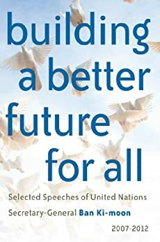 Building a better future for all: Selected speeches of United Nations Secretary-General Ban Ki-moon 2007-2012 by United Nations, Ban Ki-moon