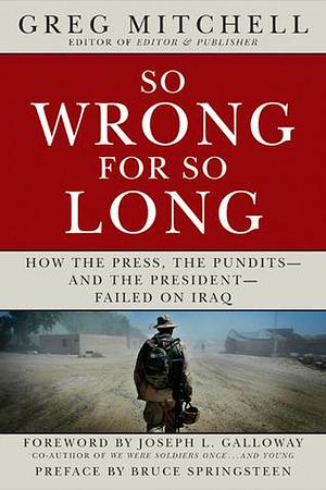 SO WRONG FOR SO LONG: How the Press, the Pundits--and the President--Failed on Iraq by Joseph L. Galloway, Bruce Springsteen, Greg Mitchell, Greg Mitchell