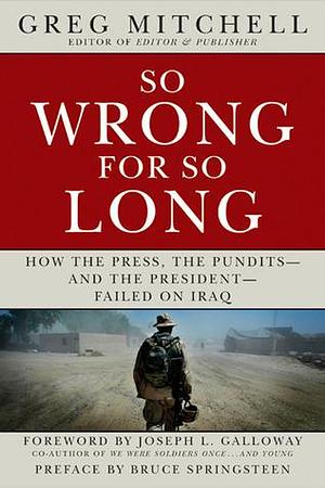 SO WRONG FOR SO LONG: How the Press, the Pundits--and the President--Failed on Iraq by Bruce Springsteen, Greg Mitchell, Greg Mitchell, Joseph L. Galloway