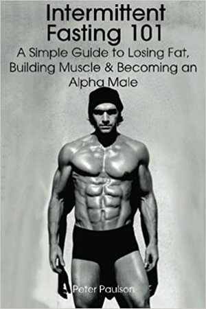 Intermittent Fasting 101: A Simple Guide to Losing Fat, Building Muscle and Becoming an Alpha Male by Peter Paulson