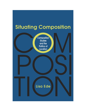 Situating Composition: Composition Studies and the Politics of Location by Lisa Ede