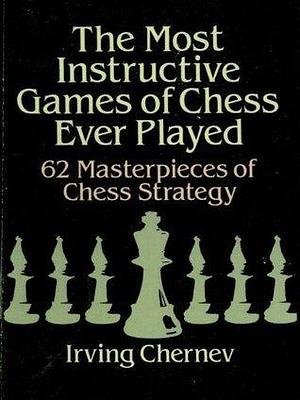 The Most Instructive Games of Chess Ever Played: 62 Masterpieces Of Chess Strategy by Irving Chernev, Irving Chernev