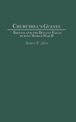 Churchill's Guests: Britain and the Belgian Exiles During World War II by Robert W. Allen