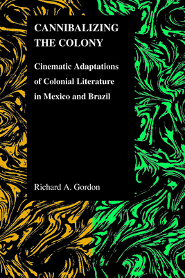 Cannibalizing the Colony: Cinematic Adaptations of Colonial Literature in Mexico and Brazil by Richard A. Gordon