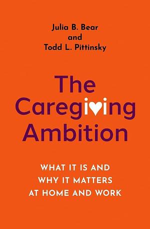 The Caregiving Ambition: What It Is and Why It Matters at Home and Work by Julia B. Bear, Todd L. Pittinsky