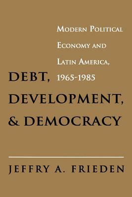 Debt, Development, and Democracy: Modern Political Economy and Latin America, 1965-1985 by Jeffry A. Frieden