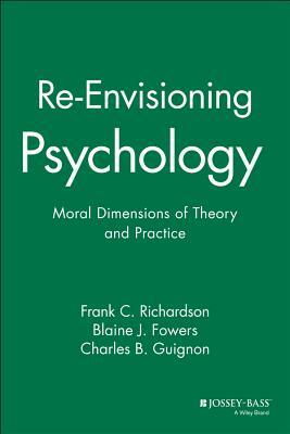 Re-Envisioning Psychology: Moral Dimensions of Theory and Practice by Frank C. Richardson, Charles B. Guignon, Blaine J. Fowers