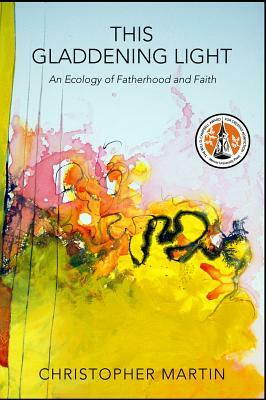 This Gladdening Light: An Ecology of Fatherhood and Faith by Christopher Martin