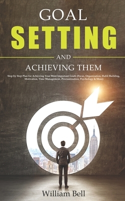 Goal Setting and Achieving Them: Step by Step Plan for Achieving Your Most Important Goals (Focus, Organization, Habit Building, Motivation, Time Management, Procrastination, Psychology & More) by William Bell