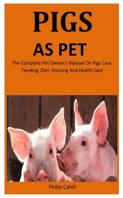 Pigs As Pet: The Complete pet owner's manual on Pigs care, feeding, diet, Housing and health care by Philip Cahill