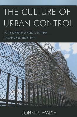 The Culture of Urban Control: Jail Overcrowding in the Crime Control Era by John P. Walsh