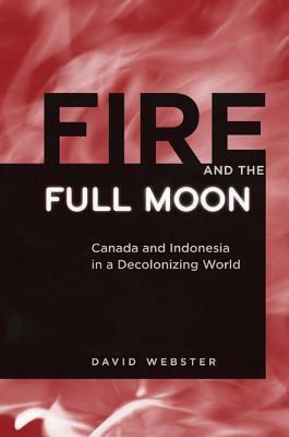 Fire and the Full Moon: Canada and Indonesia in a Decolonizing World by David Webster