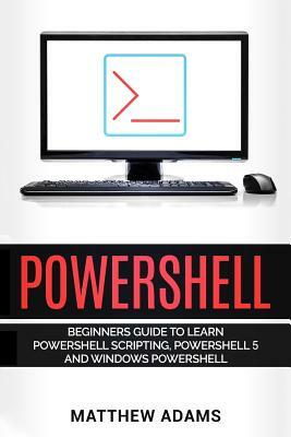 Powershell: The Powershell for Beginners Guide to Learn Powershell Scripting, Powershell 5 and Windows Powershell by Matthew Adams