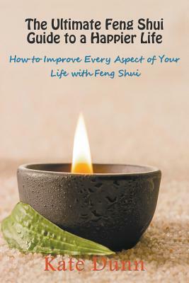 The Ultimate Feng Shui Guide to a Happier Life: How to Improve Every Aspect of Your Life with Feng Shui by Kate Dunn