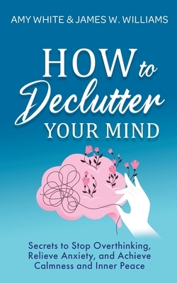 How to Declutter Your Mind: Secrets to Stop Overthinking, Relieve Anxiety, and Achieve Calmness and Inner Peace by James W. Williams, Amy White