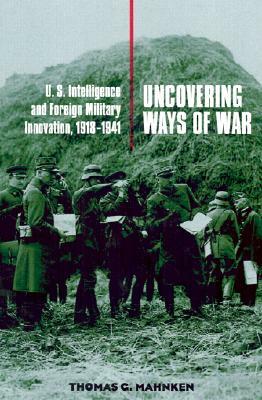 Uncovering Ways of War: U.S. Intelligence and Foreign Military Innovation, 1918-1941 by Thomas G. Mahnken